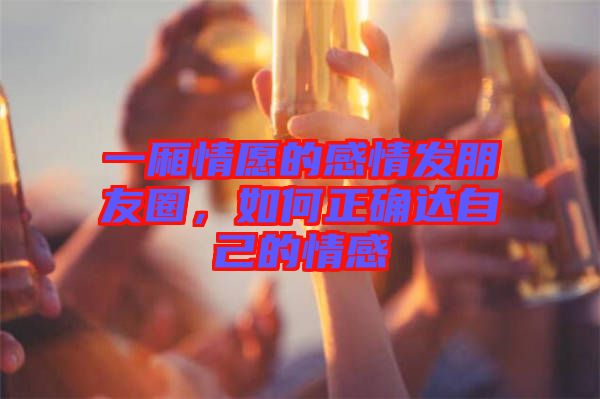 一廂情愿的感情發朋友圈，如何正確達自己的情感