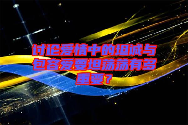 討論愛情中的坦誠(chéng)與包容愛要坦蕩蕩有多重要？