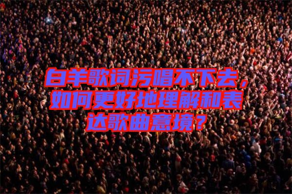 白羊歌詞污唱不下去，如何更好地理解和表達歌曲意境？