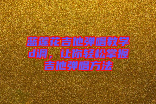 藍蓮花吉他彈唱教學d調，讓你輕松掌握吉他彈唱方法