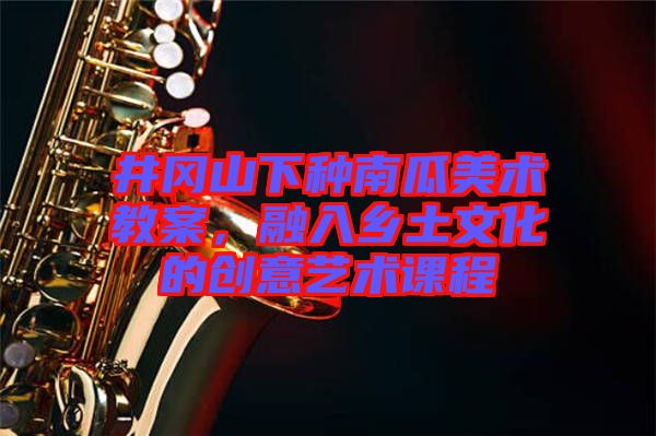 井岡山下種南瓜美術教案，融入鄉土文化的創意藝術課程