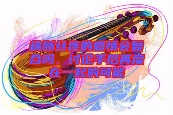 藕斷絲連的感情會復合嗎，討論手后再度在一起的可能