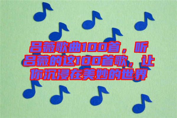 呂薇歌曲100首，聽呂薇的這100首歌，讓你沉浸在美妙的世界