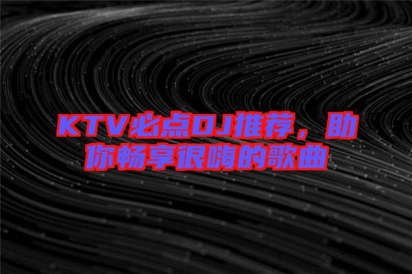 KTV必點(diǎn)DJ推薦，助你暢享很嗨的歌曲
