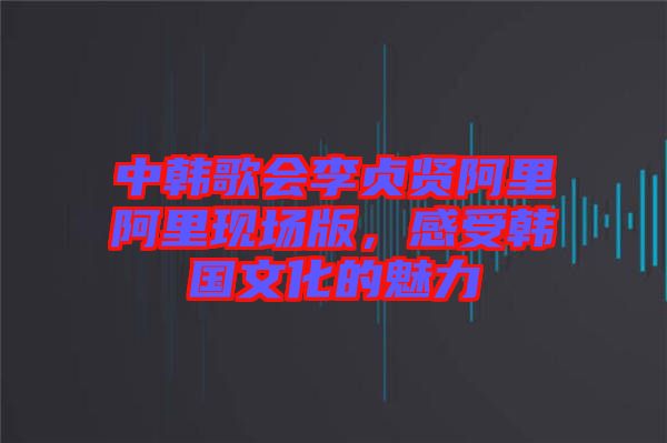 中韓歌會(huì)李貞賢阿里阿里現(xiàn)場(chǎng)版，感受韓國(guó)文化的魅力