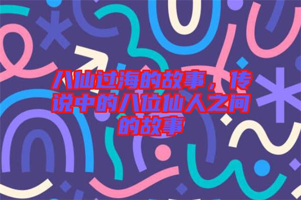 八仙過海的故事，傳說中的八位仙人之間的故事