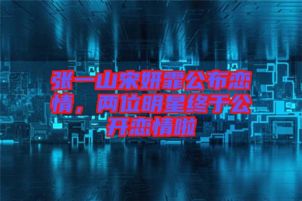 張一山宋妍霏公布戀情，兩位明星終于公開戀情啦