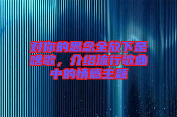 對你的思念全放下是啥歌，介紹流行歌曲中的情感主題