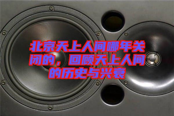 北京天上人間哪年關閉的，回顧天上人間的歷史與興衰