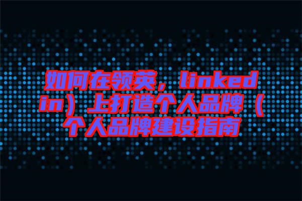 如何在領英，linkedin）上打造個人品牌（個人品牌建設指南