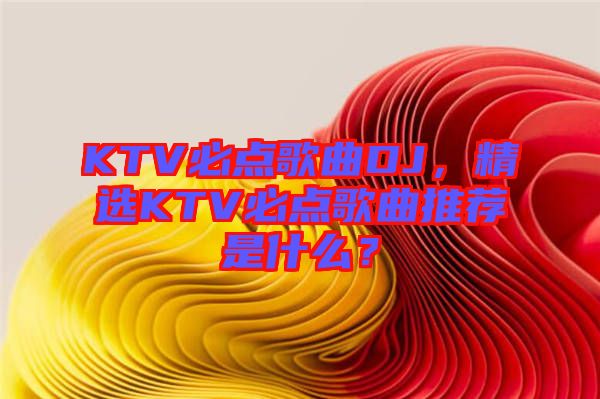 KTV必點歌曲DJ，精選KTV必點歌曲推薦是什么？