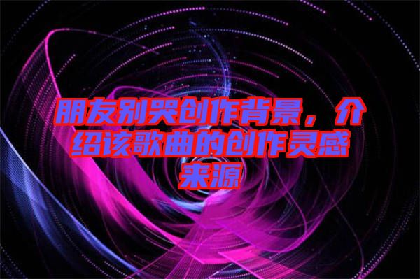 朋友別哭創(chuàng)作背景，介紹該歌曲的創(chuàng)作靈感來源