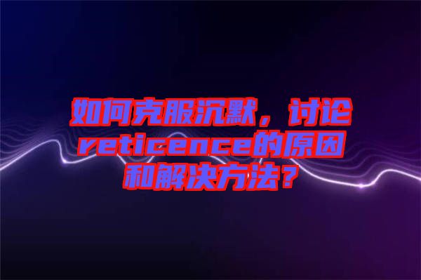 如何克服沉默，討論reticence的原因和解決方法？