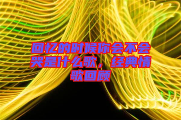 回憶的時候你會不會哭是什么歌，經典情歌回顧