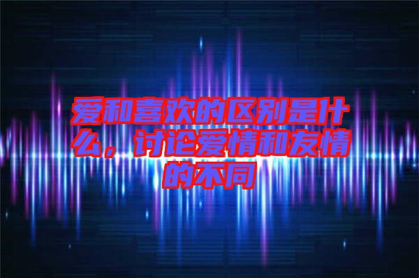愛和喜歡的區別是什么，討論愛情和友情的不同