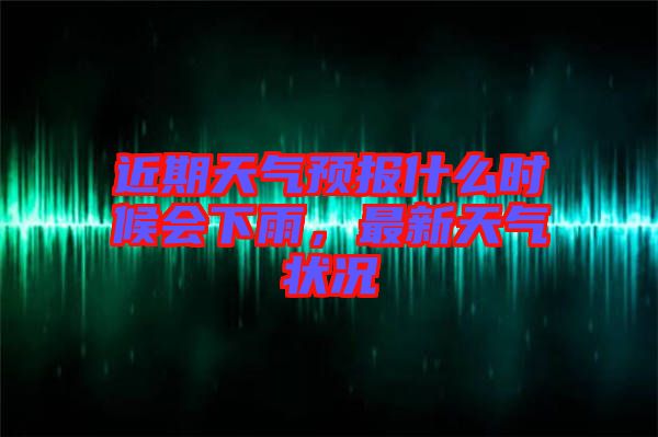近期天氣預(yù)報(bào)什么時(shí)候會(huì)下雨，最新天氣狀況