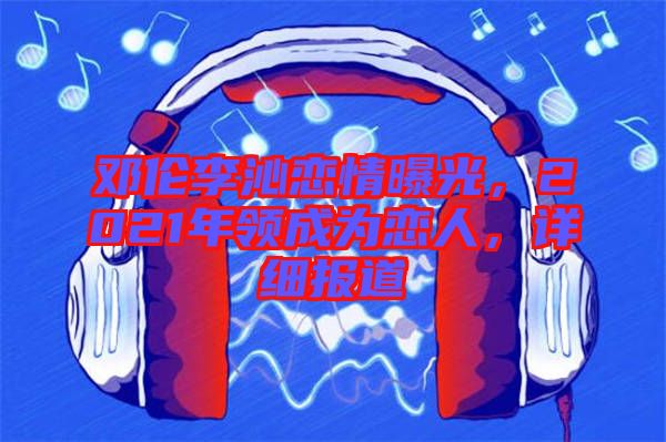 鄧倫李沁戀情曝光，2021年領成為戀人，詳細報道