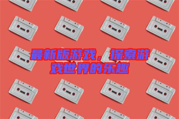 最新版游戲，探索游戲世界的樂趣