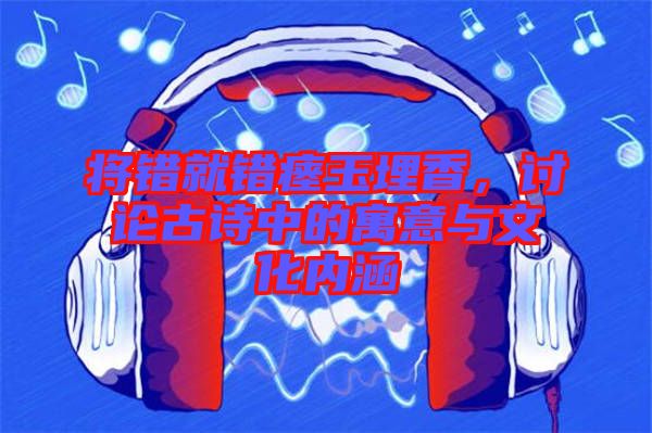 將錯(cuò)就錯(cuò)瘞玉埋香，討論古詩中的寓意與文化內(nèi)涵