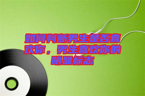 如何判斷男生是否喜歡你，男生喜歡你的明顯標志