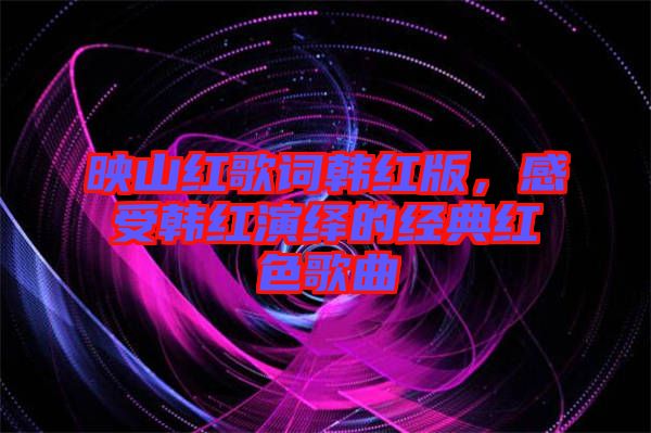 映山紅歌詞韓紅版，感受韓紅演繹的經典紅色歌曲