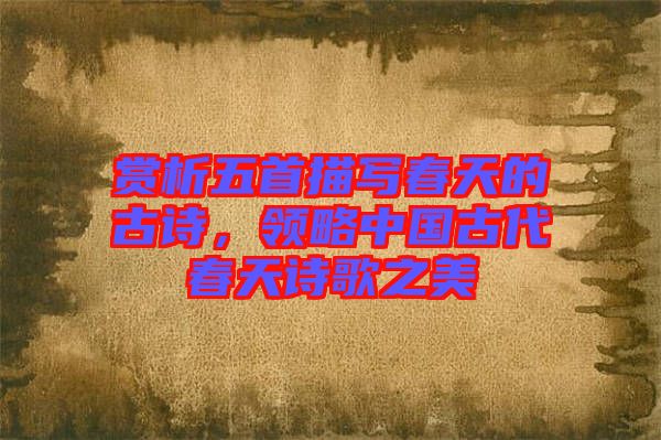 賞析五首描寫春天的古詩，領略中國古代春天詩歌之美