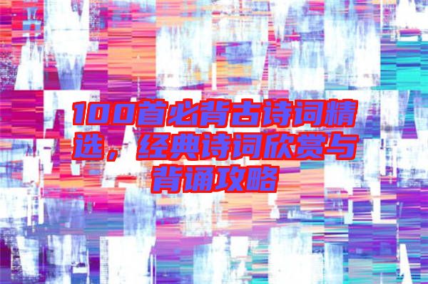 100首必背古詩詞精選，經典詩詞欣賞與背誦攻略