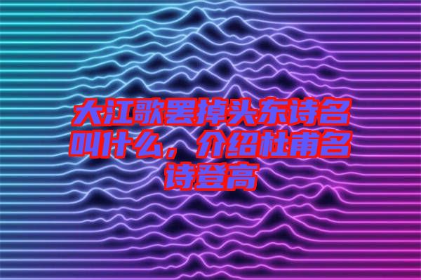 大江歌罷掉頭東詩名叫什么，介紹杜甫名詩登高