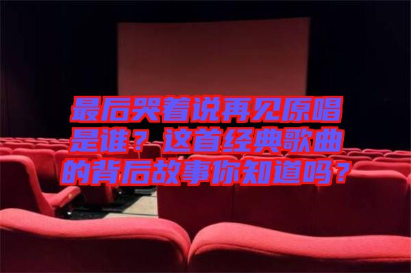 最后哭著說再見原唱是誰？這首經典歌曲的背后故事你知道嗎？