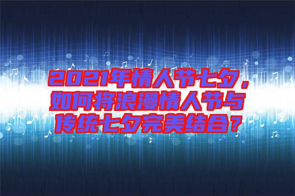 2021年情人節(jié)七夕，如何將浪漫情人節(jié)與傳統(tǒng)七夕完美結(jié)合？