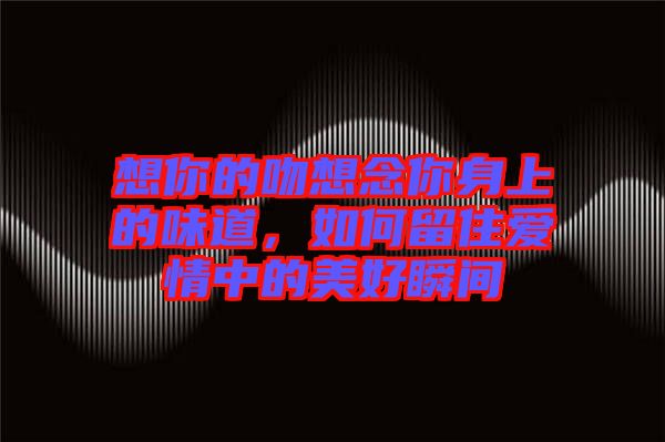 想你的吻想念你身上的味道，如何留住愛情中的美好瞬間