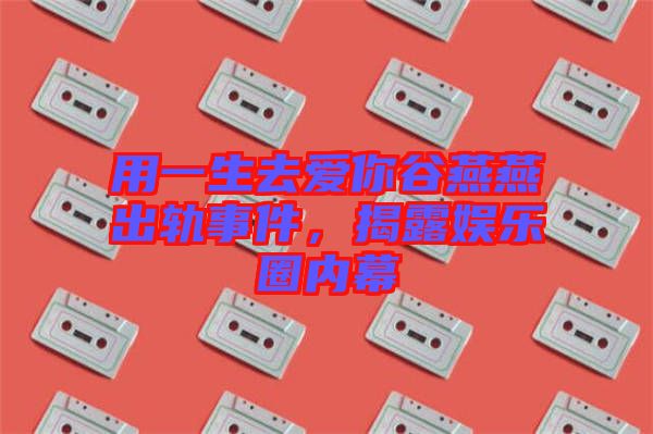 用一生去愛你谷燕燕出軌事件，揭露娛樂圈內幕