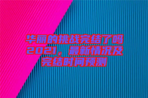 華麗的挑戰完結了嗎2021，最新情況及完結時間預測