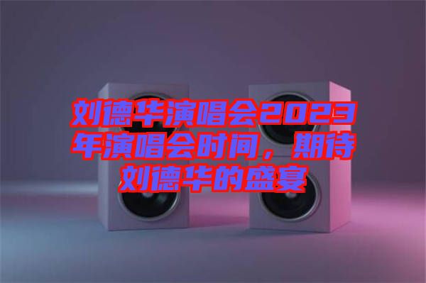 劉德華演唱會2023年演唱會時間，期待劉德華的盛宴