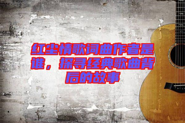 紅塵情歌詞曲作者是誰(shuí)，探尋經(jīng)典歌曲背后的故事