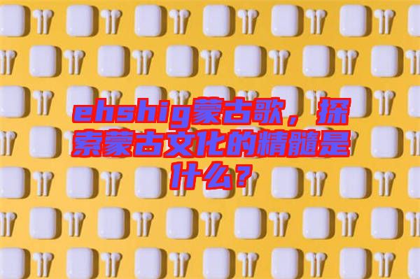 ehshig蒙古歌，探索蒙古文化的精髓是什么？