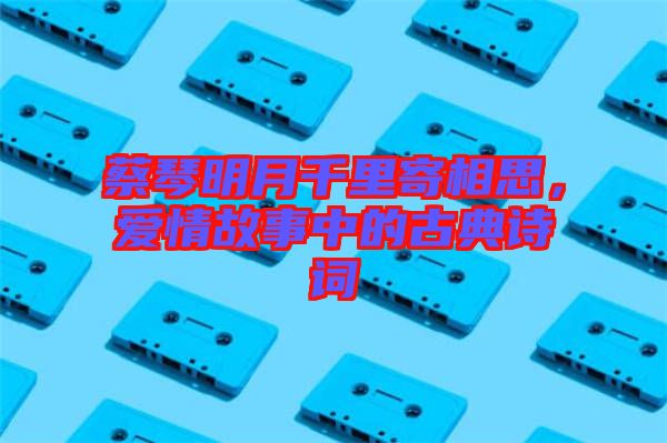 蔡琴明月千里寄相思，愛情故事中的古典詩詞