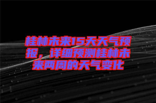 桂林未來15天天氣預(yù)報，詳細預(yù)測桂林未來兩周的天氣變化