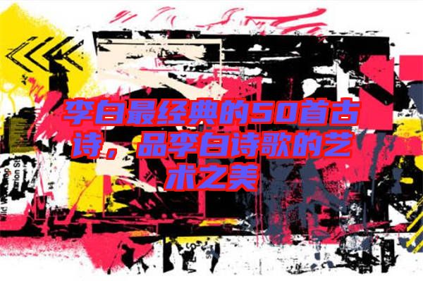 李白最經典的50首古詩，品李白詩歌的藝術之美