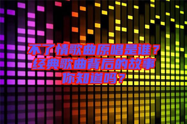 不了情歌曲原唱是誰？經典歌曲背后的故事你知道嗎？