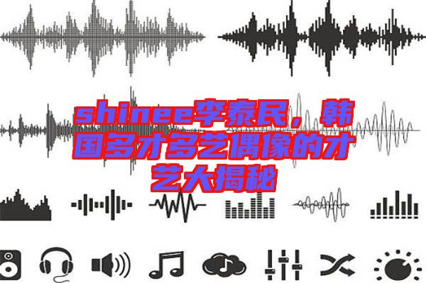 shinee李泰民，韓國(guó)多才多藝偶像的才藝大揭秘