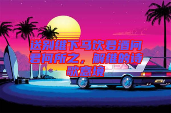 送別維下馬飲君酒問君何所之，解維的詩歌意境