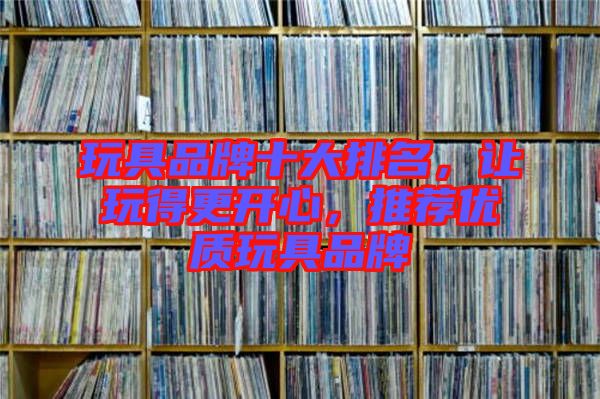 玩具品牌十大排名，讓玩得更開心，推薦優(yōu)質玩具品牌