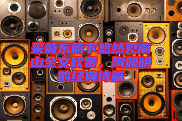 采菊東籬下悠然見南山全文欣賞，陶淵明的經典詩篇