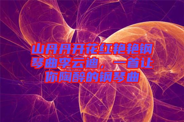 山丹丹開花紅艷艷鋼琴曲李云迪，一首讓你陶醉的鋼琴曲