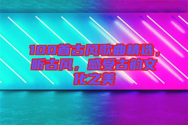 100首古風(fēng)歌曲精選，聽(tīng)古風(fēng)，感受古韻文化之美
