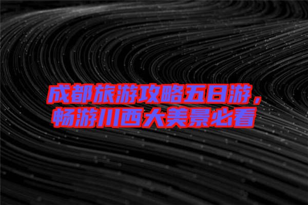 成都旅游攻略五日游，暢游川西大美景必看