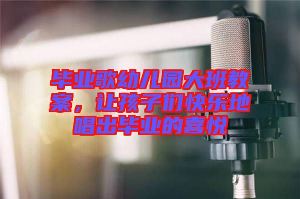 畢業(yè)歌幼兒園大班教案，讓孩子們快樂地唱出畢業(yè)的喜悅
