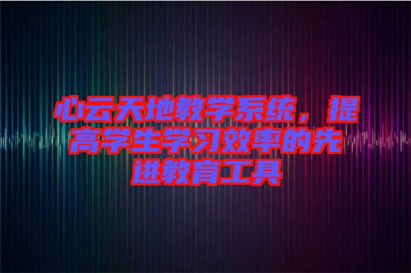 心云天地教學(xué)系統(tǒng)，提高學(xué)生學(xué)習(xí)效率的先進(jìn)教育工具