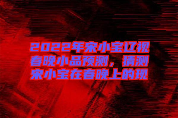 2022年宋小寶遼視春晚小品預測，猜測宋小寶在春晚上的現
